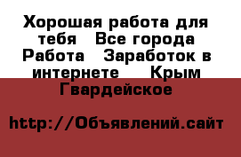 Хорошая работа для тебя - Все города Работа » Заработок в интернете   . Крым,Гвардейское